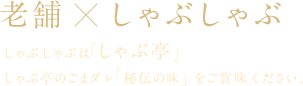 老舗☓しゃぶしゃぶ しゃぶしゃぶは「しゃぶ亭」
しゃぶ亭のごまダレ「秘伝の味」をご賞味ください。