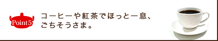 Point5 コーヒーや紅茶でほっと一息、ごちそうさま。