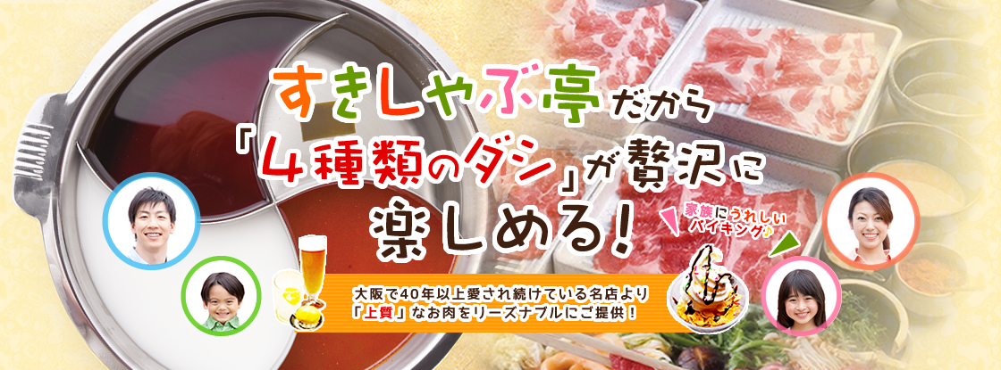 すきしゃぶ亭だから 「2種類」贅沢に 楽しめる！ 家族にうれしいバイキング♪ 大阪で30年以上愛され続けている名店より 「上質」なお肉をリーズナブルにご提供！